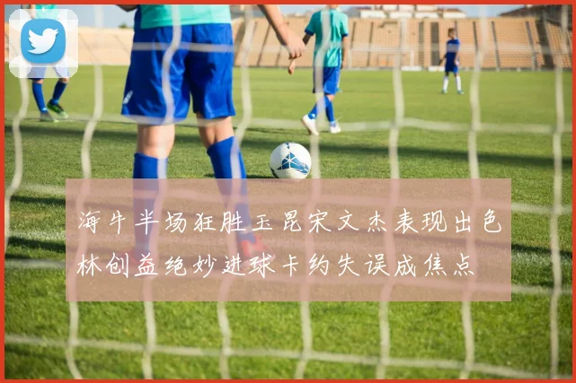 海牛半场狂胜玉昆宋文杰表现出色林创益绝妙进球卡约失误成焦点