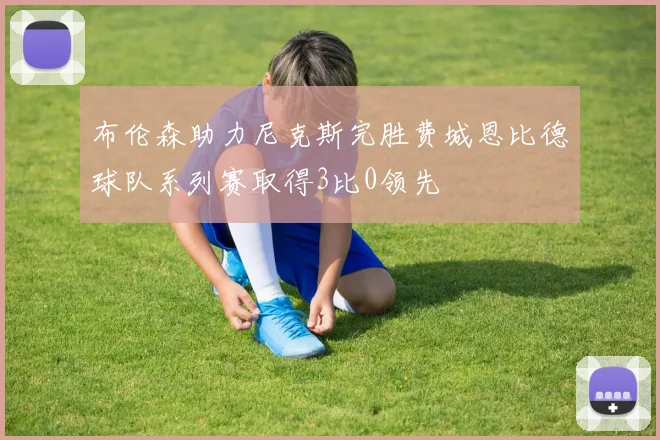布伦森助力尼克斯完胜费城恩比德球队系列赛取得3比0领先