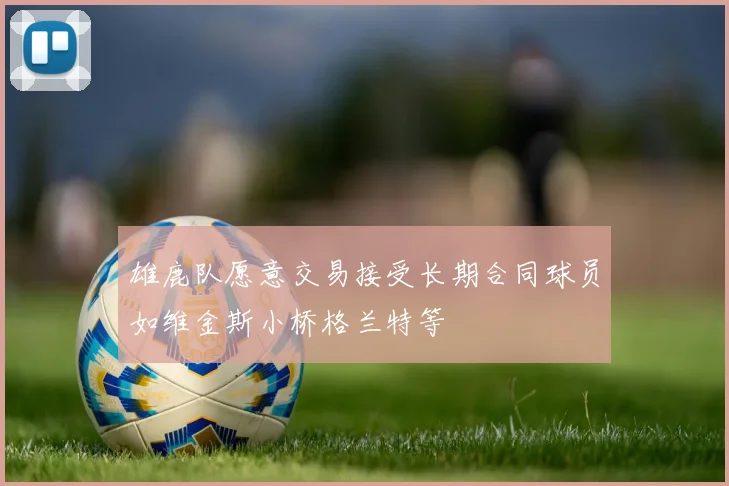 雄鹿队愿意交易接受长期合同球员如维金斯小桥格兰特等