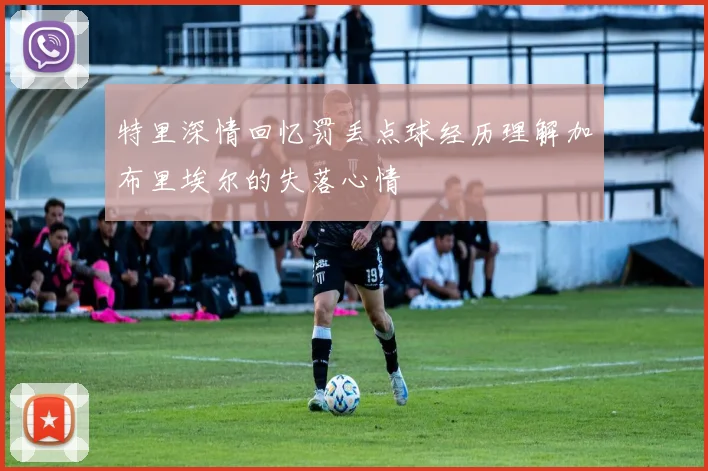 特里深情回忆罚丢点球经历理解加布里埃尔的失落心情
