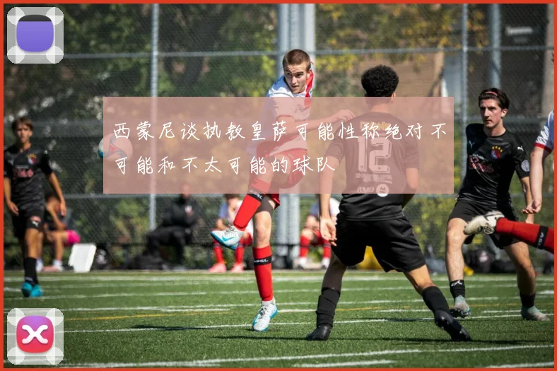 西蒙尼谈执教皇萨可能性称绝对不可能和不太可能的球队