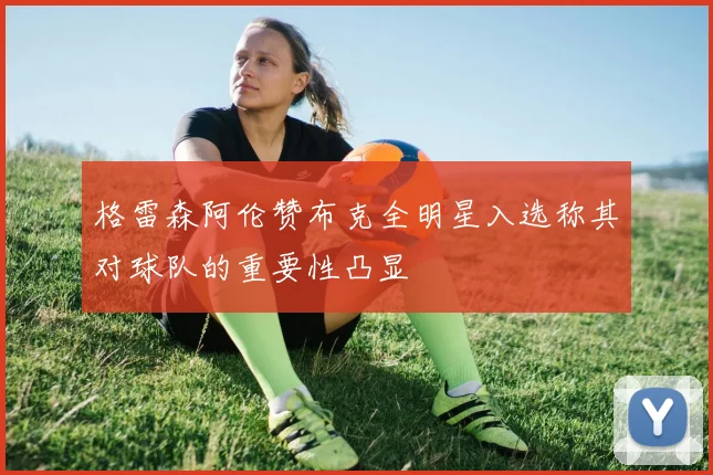 格雷森阿伦赞布克全明星入选称其对球队的重要性凸显