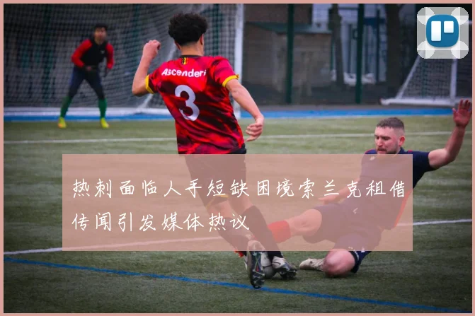 热刺面临人手短缺困境索兰克租借传闻引发媒体热议