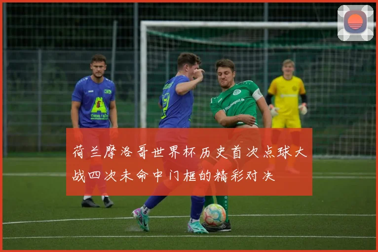 荷兰摩洛哥世界杯历史首次点球大战四次未命中门框的精彩对决