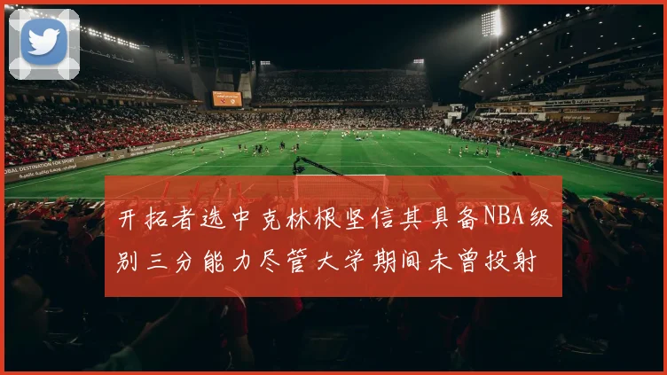 开拓者选中克林根坚信其具备NBA级别三分能力尽管大学期间未曾投射