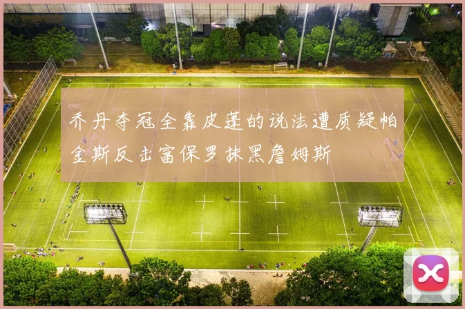 乔丹夺冠全靠皮蓬的说法遭质疑帕金斯反击富保罗抹黑詹姆斯