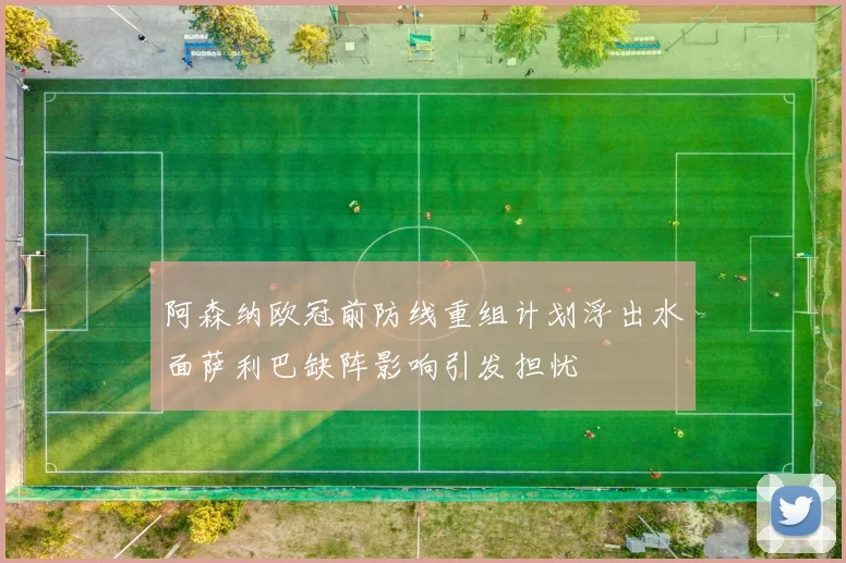 阿森纳欧冠前防线重组计划浮出水面萨利巴缺阵影响引发担忧