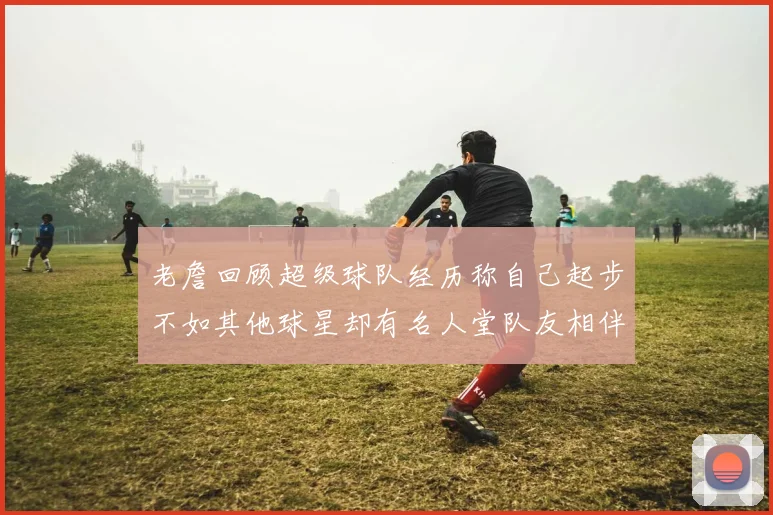 老詹回顾超级球队经历称自己起步不如其他球星却有名人堂队友相伴