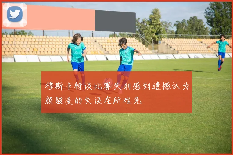 穆斯卡特谈比赛失利感到遗憾认为颜骏凌的失误在所难免