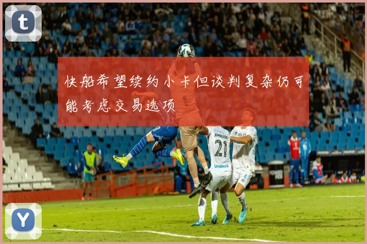 快船希望续约小卡但谈判复杂仍可能考虑交易选项
