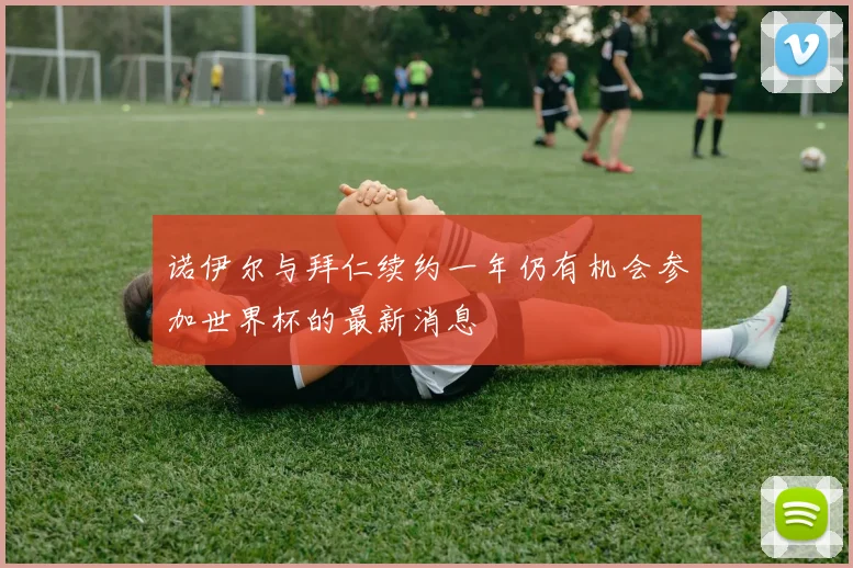 诺伊尔与拜仁续约一年仍有机会参加世界杯的最新消息