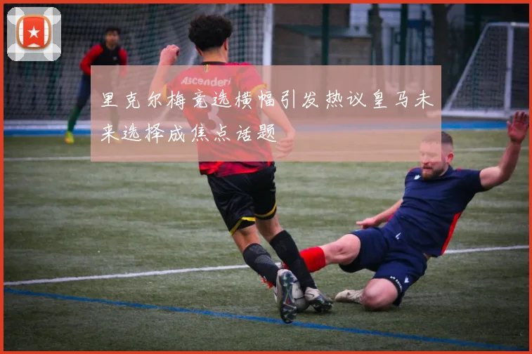 里克尔梅竞选横幅引发热议皇马未来选择成焦点话题
