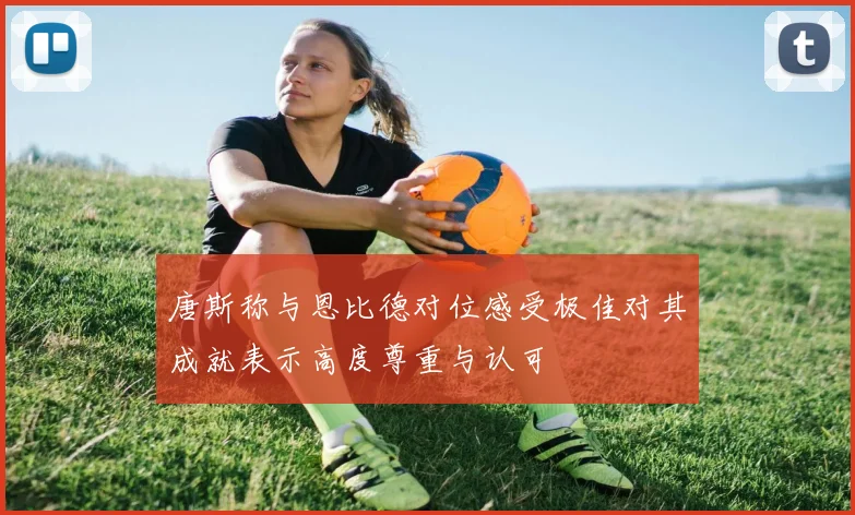 唐斯称与恩比德对位感受极佳对其成就表示高度尊重与认可