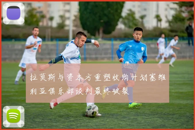 拉莫斯与资本方重塑收购计划塞维利亚俱乐部谈判最终破裂