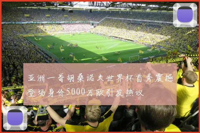 亚洲一哥胡桑诺夫世界杯首秀震撼登场身价5000万欧引发热议
