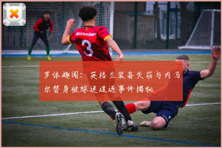 罗体趣闻：英格兰装备失窃与内马尔替身被球迷追逐事件揭秘