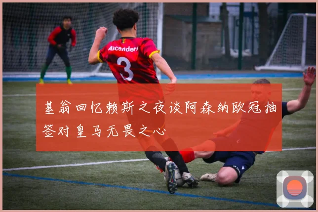 基翁回忆赖斯之夜谈阿森纳欧冠抽签对皇马无畏之心