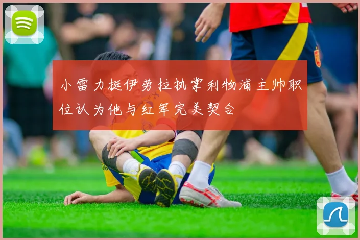 小雷力挺伊劳拉执掌利物浦主帅职位认为他与红军完美契合
