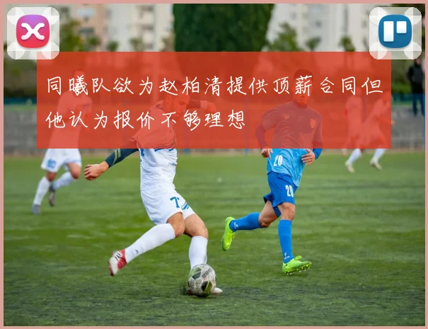 同曦队欲为赵柏清提供顶薪合同但他认为报价不够理想
