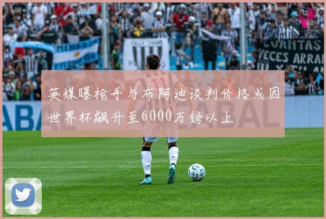 英媒曝枪手与布阿迪谈判价格或因世界杯飙升至6000万镑以上