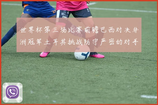 世界杯第三场比赛前瞻巴西对决非洲冠军土耳其挑战防守严密的对手