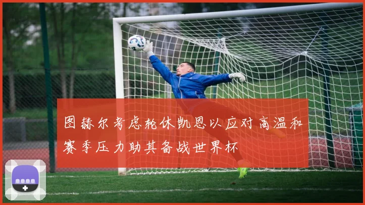 图赫尔考虑轮休凯恩以应对高温和赛季压力助其备战世界杯