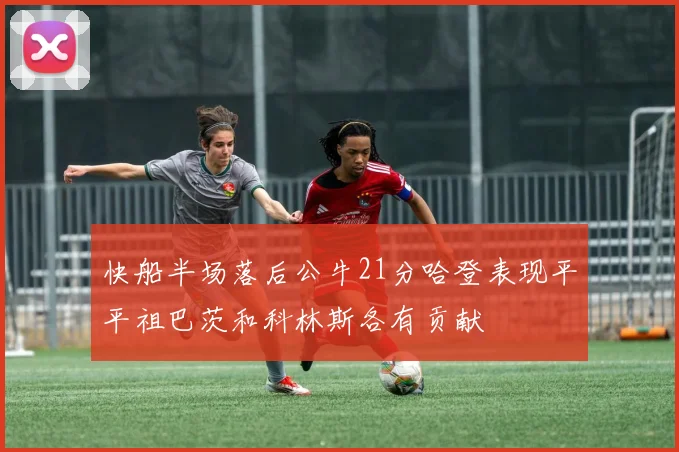 快船半场落后公牛21分哈登表现平平祖巴茨和科林斯各有贡献