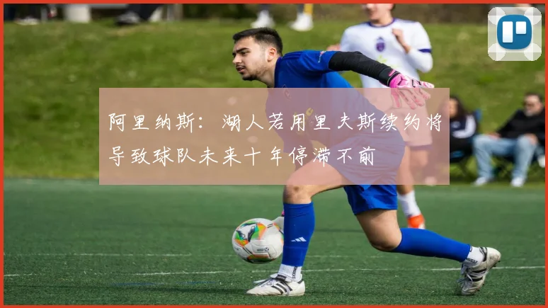 阿里纳斯：湖人若用里夫斯续约将导致球队未来十年停滞不前