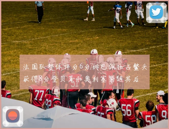 法国队整体评分6分姆巴佩独占鳌头获得8分登贝莱和奥利塞紧随其后
