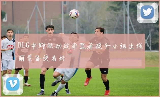 BLG中野联动效率显著提升小组出线前景备受看好