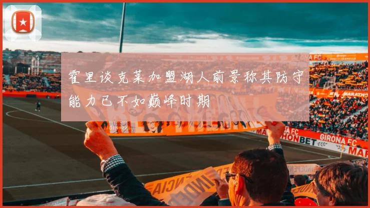 霍里谈克莱加盟湖人前景称其防守能力已不如巅峰时期