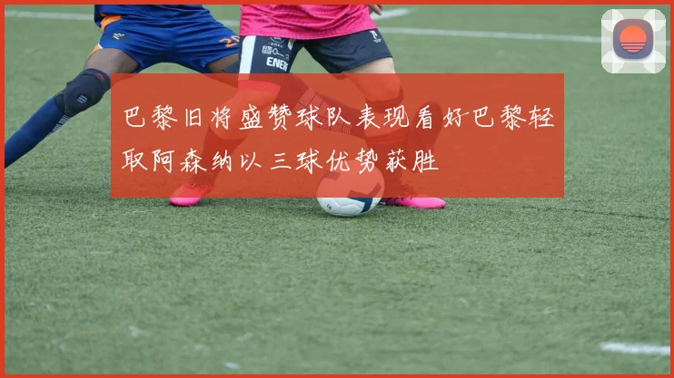 巴黎旧将盛赞球队表现看好巴黎轻取阿森纳以三球优势获胜