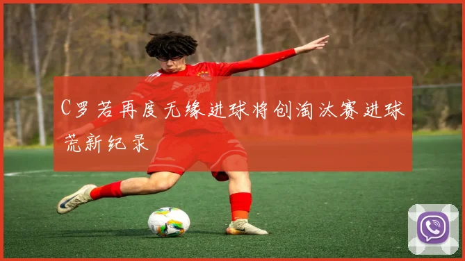 C罗若再度无缘进球将创淘汰赛进球荒新纪录