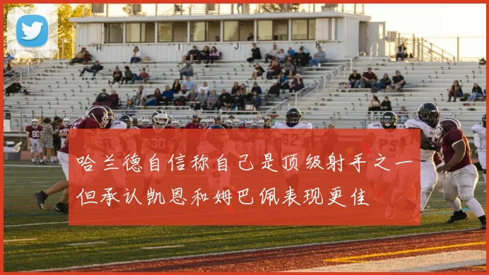 哈兰德自信称自己是顶级射手之一但承认凯恩和姆巴佩表现更佳