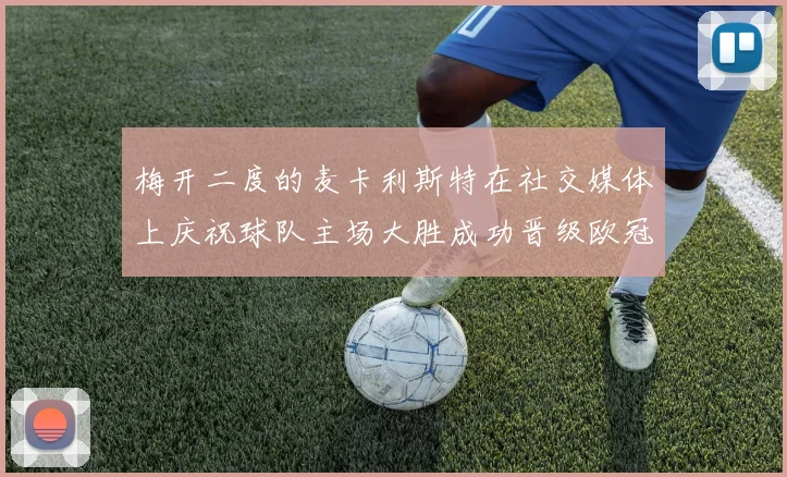 梅开二度的麦卡利斯特在社交媒体上庆祝球队主场大胜成功晋级欧冠16强