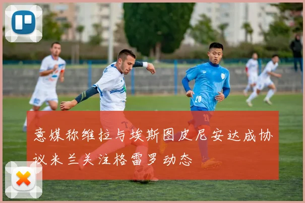 意媒称维拉与埃斯图皮尼安达成协议米兰关注格雷罗动态