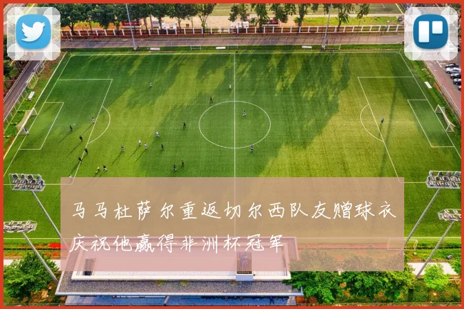 马马杜萨尔重返切尔西队友赠球衣庆祝他赢得非洲杯冠军