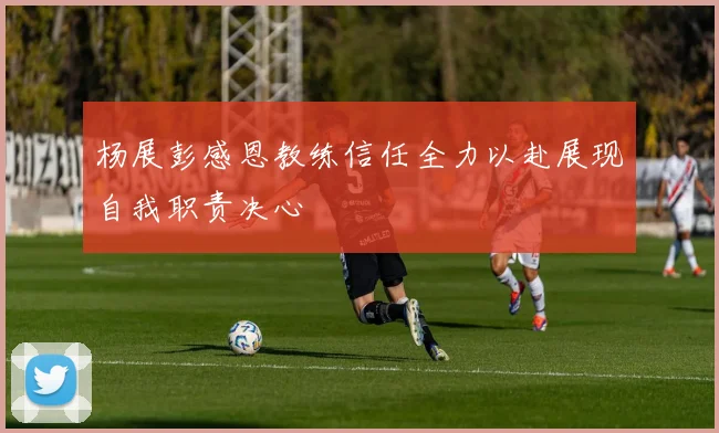 杨展彭感恩教练信任全力以赴展现自我职责决心
