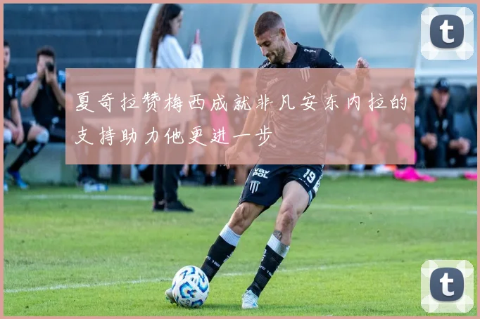 夏奇拉赞梅西成就非凡安东内拉的支持助力他更进一步
