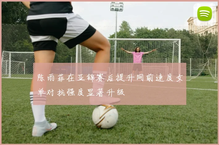 陈雨菲在亚锦赛后提升网前速度女单对抗强度显著升级